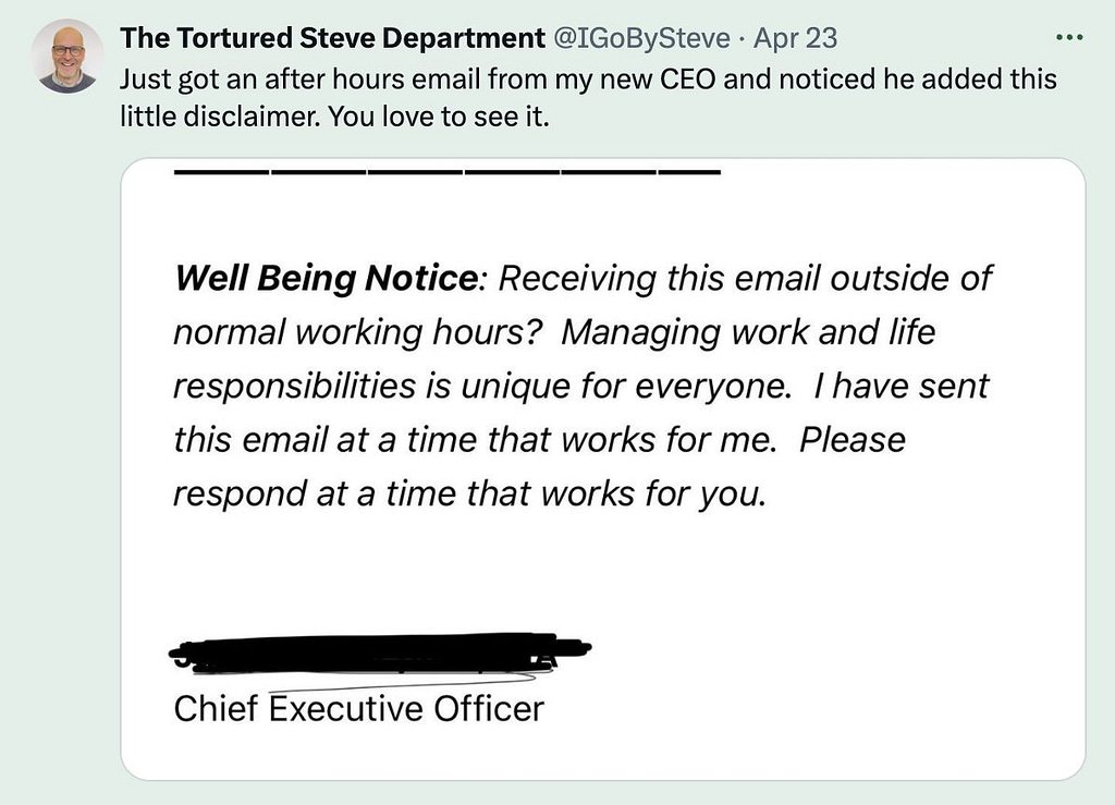 Tweet screenshot that says "Just got an after hours email from my new CEO and noticed he added this little disclaimer. You love to see it.
'Well Being Notice: Receiving this email outside of normal working hours? Managing work and life responsibilities is unique for everyone. I have sent this email at a time that works for me. Please respond at a time that works for you.'"